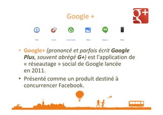 Google +

• Google+ (prononcé et parfois écrit Google
Plus, souvent abrégé G+) est l'application de
« réseautage » social de Google lancée
en 2011.
• Présenté comme un produit destiné à
concurrencer Facebook.

 