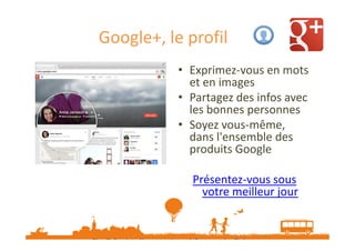 Google+, le profil
• Exprimez-vous en mots
et en images
• Partagez des infos avec
les bonnes personnes
• Soyez vous-même,
dans l'ensemble des
produits Google
Présentez-vous sous
votre meilleur jour
Plus d’infos : http://www.google.com/+/learnmore/profile/
Plus de vidéos d’explication sur http://www.google.com/+/learnmore/features.html

 