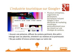 L’industrie touristique sur Google+
• Plusieurs entreprises,
organismes ou
destinations
touristiques incluent
Google+ à leur
démarche de marketing
numérique,
particulièrement ceux
qui misent sur une
stratégie de contenu.
• Assurer une présence, diffuser du contenu pertinent, être prêt à
interagir avec ses abonnés, entretenir ses relations et se promouvoir.
• Ne pas oublier d’inclure certains logos sur votre site

 