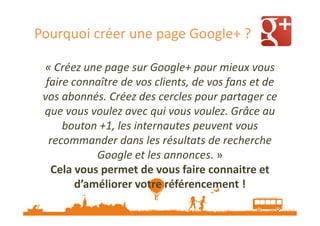 Pourquoi créer une page Google+ ?
« Créez une page sur Google+ pour mieux vous
faire connaître de vos clients, de vos fans et de
vos abonnés. Créez des cercles pour partager ce
que vous voulez avec qui vous voulez. Grâce au
bouton +1, les internautes peuvent vous
recommander dans les résultats de recherche
Google et les annonces. »
Cela vous permet de vous faire connaitre et
d’améliorer votre référencement !

 