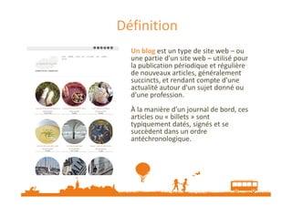 Définition
Un blog est un type de site web – ou
une partie d'un site web – utilisé pour
la publication périodique et régulière
de nouveaux arcles, généralement
succincts, et rendant compte d'une
actualité autour d'un sujet donné ou
d'une profession.
À la manière d'un journal de bord, ces
articles ou « billets » sont
typiquement datés, signés et se
succèdent dans un ordre
antéchronologique.

Source : Wikipedia

 