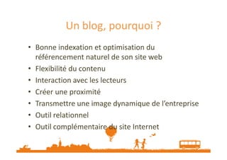 Un blog, pourquoi ?
• Bonne indexation et optimisation du
référencement naturel de son site web
• Flexibilité du contenu
• Interaction avec les lecteurs
• Créer une proximité
• Transmettre une image dynamique de l’entreprise
• Outil relationnel
• Outil complémentaire du site Internet
Source : http://www.tendances-etourisme.fr/marketing/le-blog-un-outil-strategique-dans-le-tourisme/

 