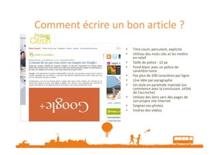 Comment écrire un bon article ?
•
•
•
•
•
•
•
•
•
•

Titre court, percutant, explicite
Utilisez des mots clés et les mettre
en relief
Taille de police : 12 px
Fond blanc avec un police de
caractère noire
Pas plus de 100 caractères par ligne
Une idée par paragraphe
Un style en pyramide inversée (on
commence avec la conclusion, utilité
de l’accroche)
Utilisez des liens vers des pages de
son propre site Internet
Soignez vos photos
Insérez des vidéos

Source : http://blogbuster.fr/ergonomie/comment-ecrire-un-bon-article-de-blog-qui-sera-vu-lu-partage-etcommente.htm

 