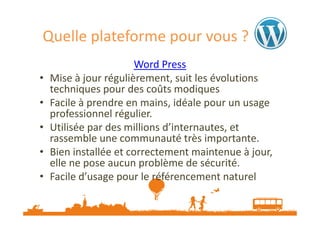Quelle plateforme pour vous ?
•
•
•
•
•

Word Press
Mise à jour régulièrement, suit les évolutions
techniques pour des coûts modiques
Facile à prendre en mains, idéale pour un usage
professionnel régulier.
Utilisée par des millions d’internautes, et
rassemble une communauté très importante.
Bien installée et correctement maintenue à jour,
elle ne pose aucun problème de sécurité.
Facile d’usage pour le référencement naturel

 