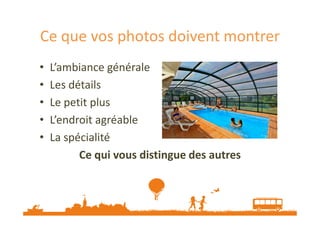 Ce que vos photos doivent montrer
•
•
•
•
•

L’ambiance générale
Les détails
Le petit plus
L’endroit agréable
La spécialité
Ce qui vous distingue des autres

 