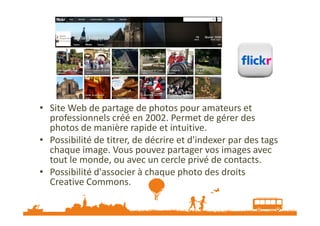 Flickr

• Site Web de partage de photos pour amateurs et
professionnels créé en 2002. Permet de gérer des
photos de manière rapide et intuitive.
• Possibilité de titrer, de décrire et d'indexer par des tags
chaque image. Vous pouvez partager vos images avec
tout le monde, ou avec un cercle privé de contacts.
• Possibilité d'associer à chaque photo des droits
Creative Commons.

 