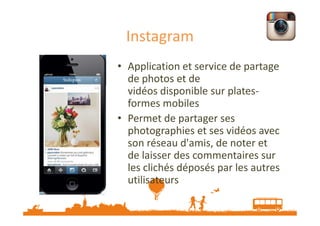 Instagram
• Application et service de partage
de photos et de
vidéos disponible sur platesformes mobiles
• Permet de partager ses
photographies et ses vidéos avec
son réseau d'amis, de noter et
de laisser des commentaires sur
les clichés déposés par les autres
utilisateurs

 