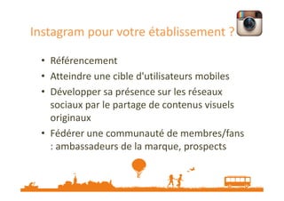 Instagram pour votre établissement ?
• Référencement
• Atteindre une cible d'utilisateurs mobiles
• Développer sa présence sur les réseaux
sociaux par le partage de contenus visuels
originaux
• Fédérer une communauté de membres/fans
: ambassadeurs de la marque, prospects

Source : http://veilletourisme.ca/2013/06/10/instagram-un-allie-mobile-pour-lindustrie-touristique/

 