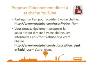 Proposer l’abonnement direct à
sa chaîne YouTube
• Partager un lien pour accéder à votre chaîne:
http://www.youtube.com/user/Votre_Nom
• Vous pouvez également proposer la
souscription directe à votre chaîne. Les
internautes pourront s’abonner à votre
chaîne.
http://www.youtube.com/subscription_cent
er?add_user=Votre_Nom.

 