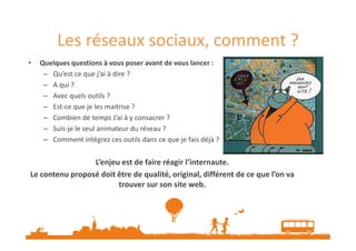 Les réseaux sociaux, comment ?
•

Quelques questions à vous poser avant de vous lancer :
– Qu’est ce que j’ai à dire ?
– A qui ?
– Avec quels outils ?
– Est-ce que je les maitrise ?
– Combien de temps J’ai à y consacrer ?
– Suis-je le seul animateur du réseau ?
– Comment intégrez ces outils dans ce que je fais déjà ?

L’enjeu est de faire réagir l’internaute.
Le contenu proposé doit être de qualité, original, différent de ce que l’on va
trouver sur son site web.

 