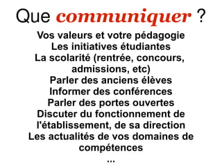 Que communiquer ?
  Vos valeurs et votre pédagogie
       Les initiatives étudiantes
  La scolarité (rentrée, concours,
           admissions, etc)
      Parler des anciens élèves
      Informer des conférences
     Parler des portes ouvertes
  Discuter du fonctionnement de
  l'établissement, de sa direction
 Les actualités de vos domaines de
             compétences
                    ...
 