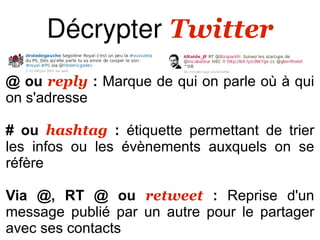Décrypter Twitter
@ ou reply : Marque de qui on parle où à qui
on s'adresse

# ou hashtag : étiquette permettant de trier
les infos ou les évènements auxquels on se
réfère

Via @, RT @ ou retweet : Reprise d'un
message publié par un autre pour le partager
avec ses contacts
 