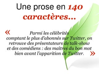Une prose en 140
      caractères...
«          Parmi les célébrités
comptant le plus d’abonnés sur Twitter, on
 retrouve des présentateurs de talk-show

                                        »
et des comédiens : des maîtres du bon mot
    bien avant l’apparition de Twitter.
 