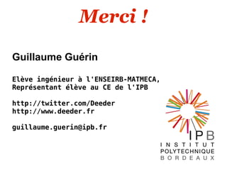 Merci !

Guillaume Guérin

Elève ingénieur à l'ENSEIRB-MATMECA,
Représentant élève au CE de l'IPB

http://twitter.com/Deeder
http://www.deeder.fr

guillaume.guerin@ipb.fr
 