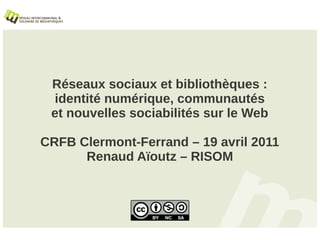 Réseaux sociaux et bibliothèques :
 identité numérique, communautés
 et nouvelles sociabilités sur le Web

CRFB Clermont-Ferrand – 19 avril 2011
      Renaud Aïoutz – RISOM
 