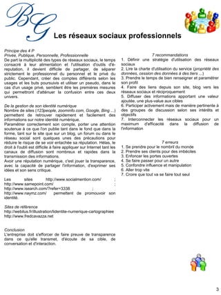 3
Les réseaux sociaux professionnels
Principe des 4 P
Privée, Publique, Personnelle, Professionnelle
De part la multiplicité des types de réseaux sociaux, le temps
consacré à leur alimentation et l'utilisation d'outils d'é-
reputation, il devient difficile de partager, de séparer
strictement le professionnel du personnel et le privé du
public. Cependant, créer des comptes différents selon les
usages et les buts poursuivis et utiliser un pseudo, dans le
cas d'un usage privé, semblent être les premières mesures
qui permettront d'atténuer la confusion entre ces deux
univers.
De la gestion de son identité numérique
Nombre de sites (123people, zoominfo.com, Google, Bing ...)
permettent de retrouver rapidement et facilement des
informations sur notre identité numérique.
Paramétrer correctement son compte, porter une attention
soutenue à ce que l'on publie tant dans le fond que dans la
forme, tant sur le site que sur un blog, un forum ou dans le
réseau social sont quelques unes des précautions pour
réduire le risque de se voir entachée sa réputation. Hélas, le
droit à l'oubli est difficile à faire appliquer sur Internet tant les
canaux de diffusion sont nombreux et rapides dans la
transmission des informations.
Avoir une réputation numérique, c'est jouer la transparence,
avec la capacité de partager l'information, d'exprimer ses
idées et son sens critique.
Les sites http://www.socialmention.com/ ;
http://www.samepoint.com/ ;
http://www.isearch.com/?refer=3338 ;
http://www.naymz.com/ permettent de promouvoir son
identité.
Sites de référence
http://webilus.fr/illustration/lidentite-numerique-cartographiee
http://www.fredcavazza.net
Conclusion
L'entreprise doit s'efforcer de faire preuve de transparence
dans ce qu'elle transmet, d'écoute de sa cible, de
conversation et d'interaction.
7 recommandations
1. Définir une stratégie d'utilisation des réseaux
sociaux
2. Lire la charte d'utilisation du service (propriété des
données, cession des données à des tiers ...)
3. Prendre le temps de bien renseigner et paramétrer
son profil
4. Faire des liens depuis son site, blog vers les
réseaux sociaux et réciproquement
5. Diffuser des informations apportant une valeur
ajoutée, une plus-value aux cibles
6. Participer activement mais de manière pertinente à
des groupes de discussion selon ses intérêts et
objectifs
7. Interconnecter les réseaux sociaux pour un
maximum d'efficacité dans la diffusion de
l'information
7 erreurs
1. Se prendre pour le nombril du monde
2. Prendre ses clients pour des imbéciles
3. Enfoncer les portes ouvertes
4. Se faire passer pour un autre
5. Confondre influence et manipulation
6. Aller trop vite
7. Croire que tout va se faire tout seul
 