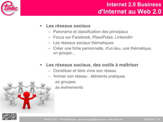 Les réseaux sociaux Panorama et classification des principaux Focus sur Facebook, PlaxoPulse, LinkendIn Les réseaux sociaux thématiques Créer une fiche personnelle, d'un lieu, une thématique, un groupe... Les réseaux sociaux, des outils à maîtriser Constituer et faire vivre son réseau Animer son réseau : éléments pratiques Les groupes Les événements Internet 2.0 Business d'Internet au Web 2.0 