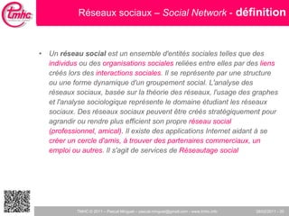 Réseaux sociaux –  Social Network  -   définition Un  réseau social  est un ensemble d'entités sociales telles que des  individus  ou des  organisations sociales  reliées entre elles par des  liens  créés lors des  interactions sociales . Il se représente par une structure ou une forme dynamique d'un groupement social. L'analyse des réseaux sociaux, basée sur la théorie des réseaux, l'usage des graphes et l'analyse sociologique représente le domaine étudiant les réseaux sociaux. Des réseaux sociaux peuvent être créés stratégiquement pour agrandir ou rendre plus efficient son propre  réseau social (professionnel, amical).  Il existe des applications Internet aidant à se  créer un cercle d'amis, à trouver des partenaires commerciaux, un emploi ou autres . Il s'agit de services de  Réseautage social 