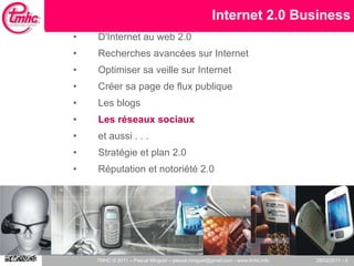 Internet 2.0 Business D'Internet au web 2.0 Recherches avancées sur Internet Optimiser sa veille sur Internet Créer sa page de flux publique Les blogs Les réseaux sociaux et aussi . . .  Stratégie et plan 2.0 Réputation et notoriété 2.0 
