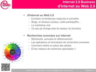 d'Internet au Web 2.0 Evolution et tendances majeures à connaître  Blogs, et réseaux sociaux, outils participatifs... Le marketing viral Ce que çà change dans le secteur du tourisme Recherches avancées sur Internet  Recherche, annuaire et référencement Les opérateurs et formulaires de recherches avancées Comment mettre en place des alertes Et les moteurs de recherche spécialisés ?  Internet 2.0 Business d'Internet au Web 2.0 