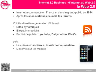 Internet a commencé en France et dans le grand-public en  1994 Après les  sites statiques, le mail, les forums Voici la deuxième génération d'Internet  Sites dynamiques Blogs , interactivité Facilité de publier :  youtube, Dailymotion, Flick'r ... puis Les  réseaux sociaux  et le  web communautaire L'Internet sur les mobiles  Internet 2.0 Business - d'Internet au Web 2.0 le Web 2.0 