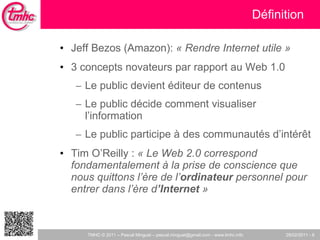 Définition Jeff Bezos (Amazon):  « Rendre Internet utile » 3 concepts novateurs par rapport au Web 1.0 Le public devient éditeur de contenus Le public décide comment visualiser l’information Le public participe à des communautés d’intér êt Tim O’Reilly :  « Le Web 2.0 correspond fondamentalement à la prise de conscience que nous quittons l’ère de l’ ordinateur  personnel pour entrer dans l’ère d ’Internet  » 