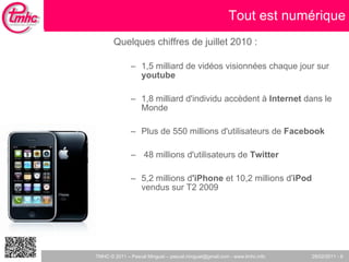 Quelques chiffres de juillet 2010 :  1,5 milliard de vidéos visionnées chaque jour sur  youtube 1,8 milliard d'individu accèdent à  Internet  dans le Monde Plus de 550 millions d'utilisateurs de  Facebook  48 millions d'utilisateurs de  Twitter 5,2 millions d 'iPhone  et 10,2 millions d' iPod  vendus sur T2 2009 Tout est numérique 