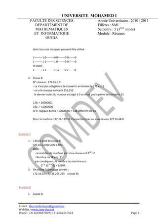 UNIVERSITE MOHAMED I
         FACULTE DES SCIENCES                                       Année Universitaire : 2010 / 2011
           DEPARTEMENT DE                                           Filières : SMI
           MATHEMATIQUES                                            Semestre : 5 (3ème année)
           ET INFORMATIQUE                                          Module : Réseaux
                OUJDA


             donc tous ces masques peuvent être utilisé :

             1---------1 0---------0 0--------0 0-------0
             1---------1 1---------1 0--------0 0-------0
             et aussi :
             1---------1 1---------1 10------0 0-------0

       2- Classe B
          N° réseaux : 172.16.0.0
          - ce n’est pas obligatoire de convertir en binaire le 172 et 16
          - on a le masque contient 255.255
            le dernier octet du masque est égal à 0 ce n’est pas la peine de convertir 13

             1292 = 10000001
             1922 = 11000000
             le ET logique donne : 10000000 = 128 différent de 64

             Donc la machine 172.16.129.13 n’appartient pas au sous-réseau 172.16.64.0.




Exercice 7

       1- 140.20.10.0 de classe B
          /20 on a emprunté 4 bits
          Donc :
            - le nombre de machine par sous-réseau est 216-4-2.
            - Nombre de SR est : 24
            par conséquent, le nombre de machine est :
                  24 * (216-4-2) = 65504.
       2- On utilise l’adressage suivant :
          172.16.0.0 172.31.255.255 (classe B).



Exercice 8

       1- Classe B.



E-mail : thecomdevteam@gmail.com
WebSite : www.com-dev.net
Phone : +212618037859 | +212662516524                                                       Page 3
 