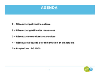 AGENDA



1 – Réseaux et patrimoine enterré


2 – Réseaux et gestion des ressources


3 – Réseaux communicants et services


4 – Réseaux et sécurité de l’alimentation en eu potable

5 – Proposition LDE /SEN




                                2
 