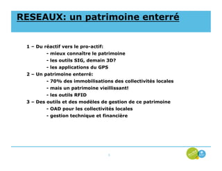 RESEAUX: un patrimoine enterré


 1 – Du réactif vers le pro-actif:
         - mieux connaître le patrimoine
         - les outils SIG, demain 3D?
         - les applications du GPS
 2 – Un patrimoine enterré:
         - 70% des immobilisations des collectivités locales
         - mais un patrimoine vieillissant!
         - les outils RFID
 3 – Des outils et des modèles de gestion de ce patrimoine
         - OAD pour les collectivités locales
         - gestion technique et financière




                                     3
 