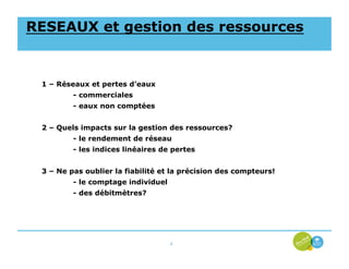 RESEAUX et gestion des ressources


 1 – Réseaux et pertes d’eaux
         - commerciales
         - eaux non comptées


 2 – Quels impacts sur la gestion des ressources?
         - le rendement de réseau
         - les indices linéaires de pertes


 3 – Ne pas oublier la fiabilité et la précision des compteurs!
         - le comptage individuel
         - des débitmètres?




                                    4
 
