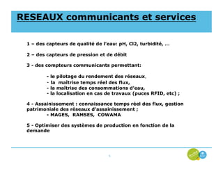 RESEAUX communicants et services

 1 – des capteurs de qualité de l’eau: pH, Cl2, turbidité, …

 2 – des capteurs de pression et de débit

 3 - des compteurs communicants permettant:

         - le pilotage du rendement des réseaux,
         - la maîtrise temps réel des flux,
         - la maîtrise des consommations d’eau,
         - la localisation en cas de travaux (puces RFID, etc) ;

 4 - Assainissement : connaissance temps réel des flux, gestion
 patrimoniale des réseaux d’assainissement ;
         - MAGES, RAMSES, COWAMA

 5 - Optimiser des systèmes de production en fonction de la
 demande




                                  5
 