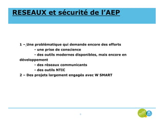 RESEAUX et sécurité de l’AEP



 1 – Une problématique qui demande encore des efforts
        - une prise de conscience
        - des outils modernes disponibles, mais encore en
 développement
        - des réseaux communicants
        - des outils NTIC
 2 – Des projets largement engagés avec W SMART




                                6
 