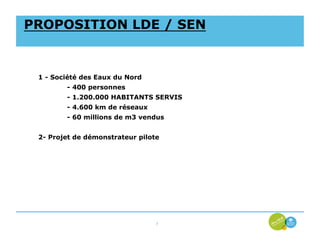 PROPOSITION LDE / SEN


 1 - Société des Eaux du Nord
        - 400 personnes
        - 1.200.000 HABITANTS SERVIS
        - 4.600 km de réseaux
        - 60 millions de m3 vendus


 2- Projet de démonstrateur pilote




                                 7
 