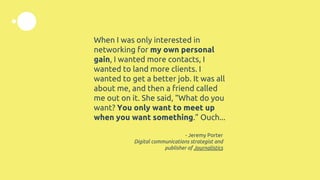 When I was only interested in
networking for my own personal
gain, I wanted more contacts, I
wanted to land more clients. I
wanted to get a better job. It was all
about me, and then a friend called
me out on it. She said, “What do you
want? You only want to meet up
when you want something.” Ouch...
- Jeremy Porter
Digital communications strategist and
publisher of Journalistics
 