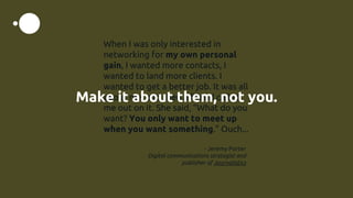 When I was only interested in
networking for my own personal
gain, I wanted more contacts, I
wanted to land more clients. I
wanted to get a better job. It was all
about me, and then a friend called
me out on it. She said, “What do you
want? You only want to meet up
when you want something.” Ouch...
- Jeremy Porter
Digital communications strategist and
publisher of Journalistics
Make it about them, not you.
 
