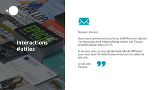 Interactions
#utiles
Bonjour Vincent,
Nous nous sommes rencontrés au SXSW le 6 avril dernier.
J’ai beaucoup aimé notre échange autour des futures
problématiques liées à l’IOT.
Si ok pour vous, je vous ajoute à ma liste de diffusion
pour vous tenir informé de mes évolutions et celles de
We Link.
A très vite,
Pauline.
 
