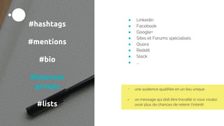 #hashtags
#mentions
#bio
#interest
groups
#lists
● Linkedin
● Facebook
● Google+
● Sites et Forums spécialisés
● Quora
● Reddit
● Slack
● ...
+ une audience qualifiée en un lieu unique
- un message qui doit être travaillé si vous voulez
avoir plus de chances de retenir l’intérêt
 