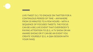 LIVE-TWEET (V.): TO ENGAGE ON TWITTER FOR A
CONTINUOUS PERIOD OF TIME – ANYWHERE
FROM 20 MINUTES TO A FEW HOURS – WITH A
SEQUENCE OF FOCUSED TWEETS. THE FOCUS
CAN BE A BIG LIVE EVENT THAT EVERYBODY’S
PAYING ATTENTION TO (E.G. A TV SHOW OR AN
AWARD SHOW) OR IT CAN BE AN EVENT YOU
CREATE YOURSELF (E.G. A Q&A SESSION WITH
YOUR FANS)
 