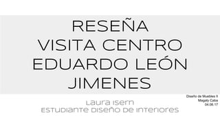 RESEÑA
VISITA CENTRO
EDUARDO LEÓN
JIMENEs
Laura Isern
Estudiante diseño de interiores
Diseño de Muebles II
Magaly Caba
04.06.17
 