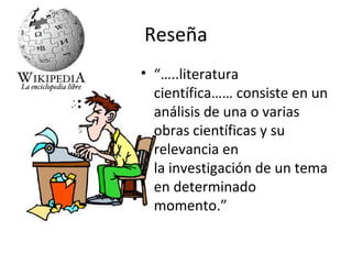 Reseña
• “…..literatura
  científica…… consiste en un
  análisis de una o varias
  obras científicas y su
  relevancia en
  la investigación de un tema
  en determinado
  momento.”
 