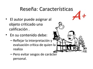Reseña: Características
• El autor puede asignar al
  objeto criticado una
  calificación .
• En su contenido debe:
  – Reflejar la interpretación y
    evaluación crítica de quien la
    realiza
  – Pero evitar sesgos de carácter
    personal.
 