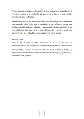 Ambos autores coinciden en la opinión de que debes tener seguridad en ti
mismo al realizar la presentación, ya que si no la tienes, tu presentación
simplemente será un fracaso.

Mi opinión es que los dos autores tienen la razón, las lecturas son muy buenas
para aprender cómo hacer una presentación, y muy eficaces, ya que nos
facilitan más el trabajo de realización y presentación de la exposición, es de
gran utilidad conocer este tema ya que a lo largo de mi carrera, usaré este
conocimiento y lo podré aplicar a mis exposiciones orales futuras.


Bibliografía
Mery,   D.   (05   d   ejulio   de   2000).   Recuperado   el   28   de   01   de   2013,   de
http://www.slideshare.net/KarinaOsorio2/resumen-de-cmo-hacer-una-buena-presentacin-oral

Robles, G. (2003). Guia para presentaciones orales. Recuperado el 10 de 02 de 2013, de
http://www.cicy.mx/Documentos/CICY/Posgrados/Eventos/2011/Guia_para_la_Preparacion_
de_Presentaciones_Orales.pdf




                                               5
 