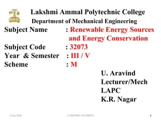 Lakshmi Ammal Polytechnic College
Department of Mechanical Engineering
Subject Name : Renewable Energy Sources
and Energy Conservation
Subject Code : 32073
Year & Semester : III / V
Scheme : M
U. Aravind
Lecturer/Mech
LAPC
K.R. Nagar
13 July 2020 U.ARAVIND, LECT/MECH
 