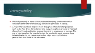 Voluntary sampling
 Voluntary sampling is a type of non-probability sampling procedure in which
volunteers either offer or are actively recruited to participate in a study.
 A request for volunteers might be made through an international organization
such as the Red Cross (for instance, for a study of couples in prenatal or neonatal
classes) or through solicitation by advertisements in newspapers or journals. The
use of volunteers has the potential to bias the results of a study because those
individuals who did not choose to volunteer might have provided other
perspectives than those of the volunteers.
 