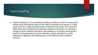 Expert sampling
 Expert sampling is a non-probability sampling procedure in which the researcher
selects study participants based on the need to ascertain how experts in a field
would react to or judge the phenomena of interest for the study. The researcher
determines what constitutes the expertise needed for the study. For example, a
sample of nurse midwifery educators with expertise in curriculum development
specific to the preparation of nurse midwives could be selected for a study
proposing to determine the effectiveness of two different nurse midwifery
curricula.
 