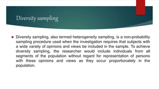 Diversity sampling
 Diversity sampling, also termed heterogeneity sampling, is a non-probability
sampling procedure used when the investigation requires that subjects with
a wide variety of opinions and views be included in the sample. To achieve
diversity sampling, the researcher would include individuals from all
segments of the population without regard for representation of persons
with these opinions and views as they occur proportionately in the
population.
 