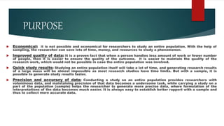 PURPOSE
 Economical: it is not possible and economical for researchers to study an entire population. With the help of
sampling, the researcher can save lots of time, money, and resources to study a phenomenon.
 Improved quality of data: It is a proven fact that when a person handles less amount of work or fewer number
of people, then it is easier to ensure the quality of the outcome. it is easier to maintain the quality of the
research work, which would not be possible in case the entire population was involved.
 Quick study results: Studying an entire population itself will take a lot of time, and generating research results
of a large mass will be almost impossible as most research studies have time limits. But with a sample, it is
possible to generate study results faster.
 Precision and accuracy of data: Conducting a study on an entire population provides researchers with
voluminous data, and maintaining precision of that data becomes a undersome task, while carrying a study on a
part of the population (sample) helps the researcher to generate more precise data, where formulation of the
interpretations of the data becomes much easier. It is always easy to establish better rapport with a sample and
thus to collect more accurate data.
 