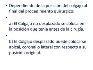 • Dependiendo de la posición del colgajo al
final del procedimiento quirúrgico:
•
a) El Colgajo no desplazado se coloca en
la posición que tenia antes de la cirugía.
•
b) El Colgajo desplazado puede colocarse
apical, coronal o lateral con respecto a su
posición original.

 