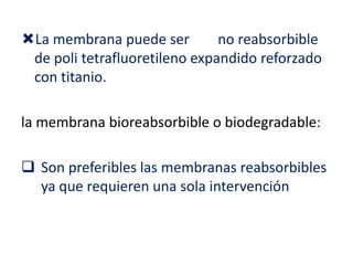 La membrana puede ser
no reabsorbible
de poli tetrafluoretileno expandido reforzado
con titanio.
la membrana bioreabsorbible o biodegradable:

 Son preferibles las membranas reabsorbibles
ya que requieren una sola intervención

 
